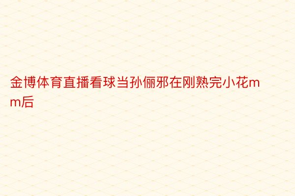 金博体育直播看球当孙俪邪在刚熟完小花mm后