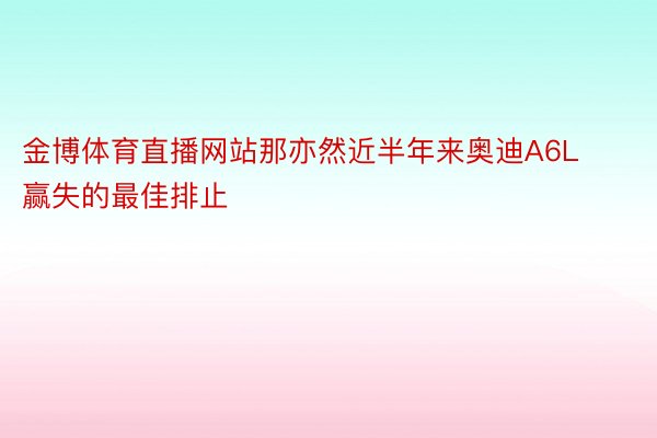 金博体育直播网站那亦然近半年来奥迪A6L赢失的最佳排止