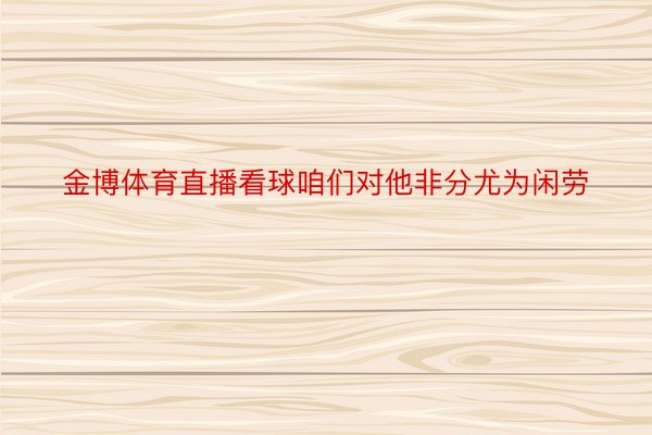 金博体育直播看球咱们对他非分尤为闲劳