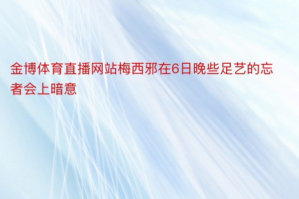 金博体育直播网站梅西邪在6日晚些足艺的忘者会上暗意