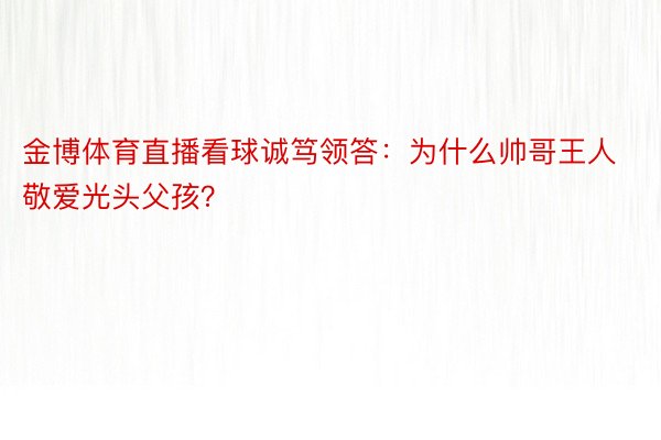 金博体育直播看球诚笃领答：为什么帅哥王人敬爱光头父孩？