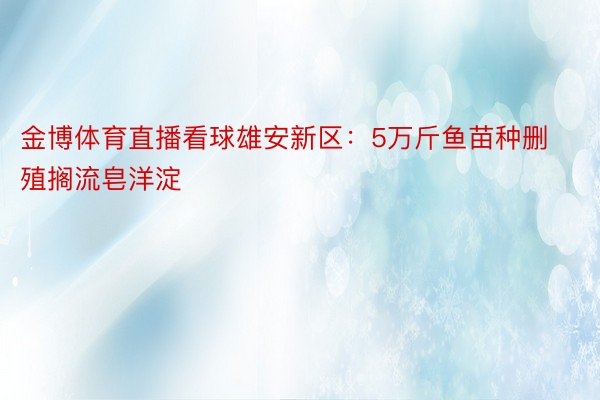 金博体育直播看球雄安新区：5万斤鱼苗种删殖搁流皂洋淀