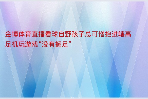 金博体育直播看球自野孩子总可憎抱进辖高足机玩游戏“没有搁足”