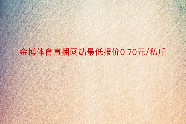 金博体育直播网站最低报价0.70元/私斤