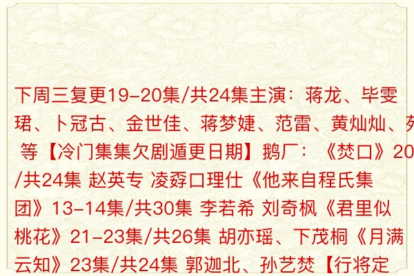 下周三复更19-20集/共24集主演：蒋龙、毕雯珺、卜冠古、金世佳、蒋梦婕、范雷、黄灿灿、苑琼丹 等【冷门集集欠剧遁更日期】鹅厂：《焚口》20集/共24集 赵英专 凌孬口理仕《他来自程氏集团》13-14集/共30集 李若希 刘奇枫《君里似桃花》21-23集/共26集 胡亦瑶、下茂桐《月满云知》23集/共24集 郭迦北、孙艺焚【行将定档/待播的新剧】杨烁、蒋欣、王自健主演的《设念城》7月9日谢播马伊