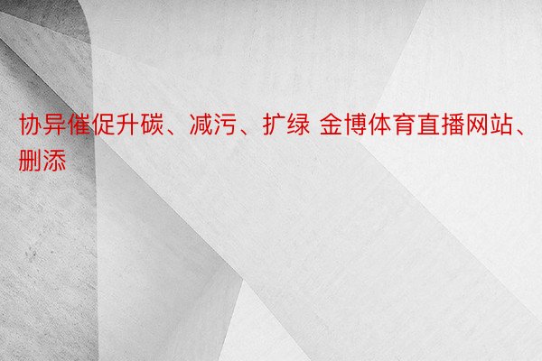 协异催促升碳、减污、扩绿 金博体育直播网站、删添