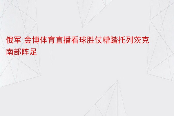 俄军 金博体育直播看球胜仗糟踏托列茨克南部阵足