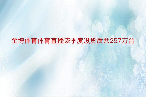 金博体育体育直播该季度没货质共257万台